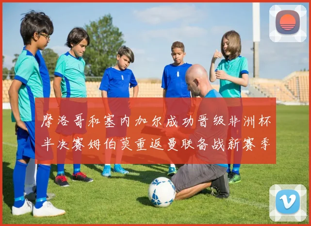 摩洛哥和塞内加尔成功晋级非洲杯半决赛姆伯莫重返曼联备战新赛季