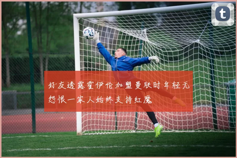 好友透露霍伊伦加盟曼联时年轻无怨恨一家人始终支持红魔