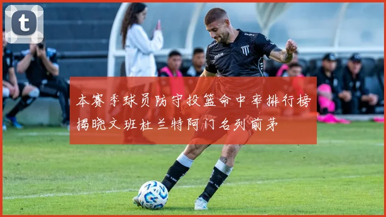 本赛季球员防守投篮命中率排行榜揭晓文班杜兰特阿门名列前茅