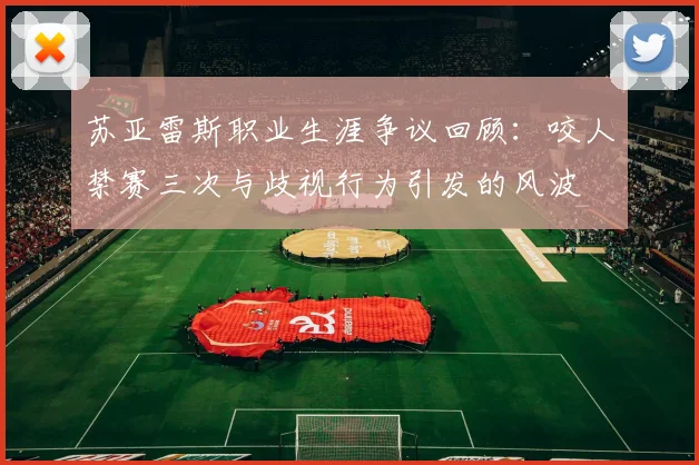 苏亚雷斯职业生涯争议回顾：咬人禁赛三次与歧视行为引发的风波