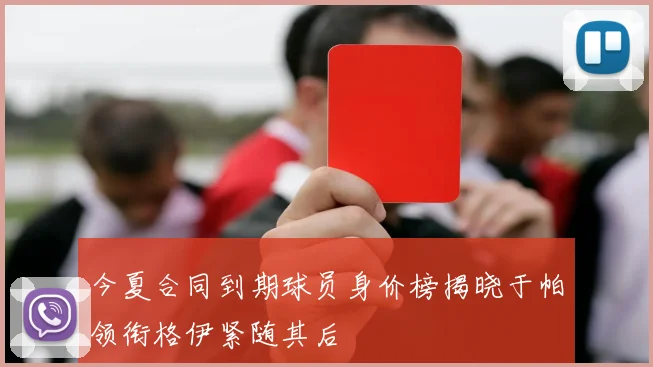 今夏合同到期球员身价榜揭晓于帕领衔格伊紧随其后