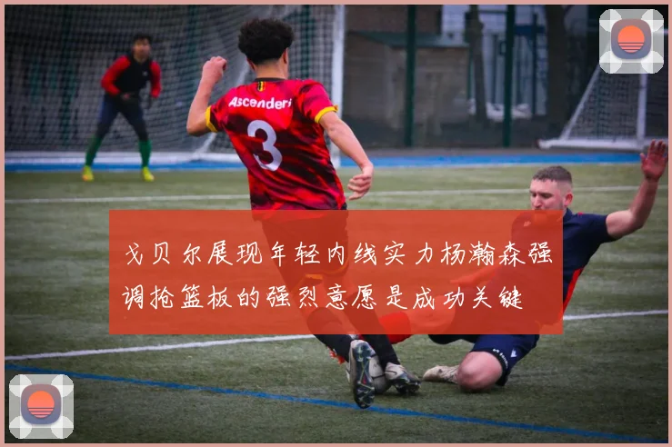 戈贝尔展现年轻内线实力杨瀚森强调抢篮板的强烈意愿是成功关键
