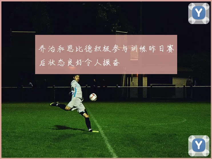 乔治和恩比德积极参与训练昨日赛后状态良好令人振奋