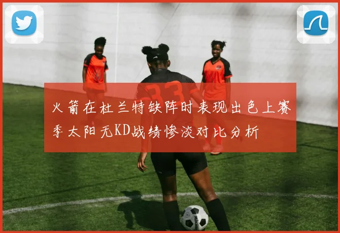 火箭在杜兰特缺阵时表现出色上赛季太阳无KD战绩惨淡对比分析