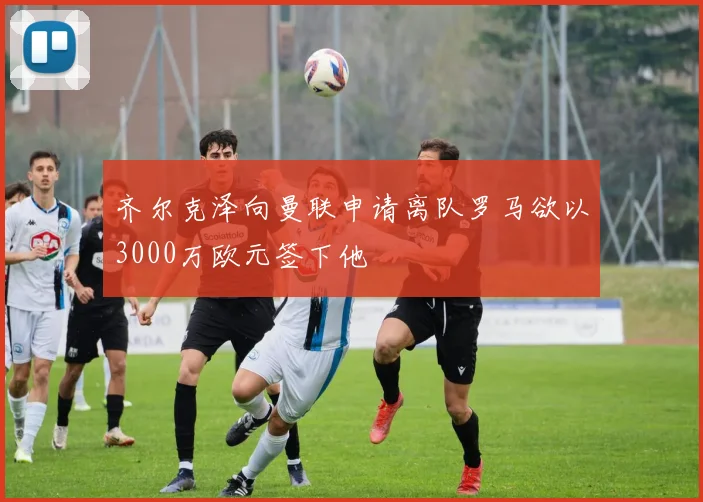 齐尔克泽向曼联申请离队罗马欲以3000万欧元签下他