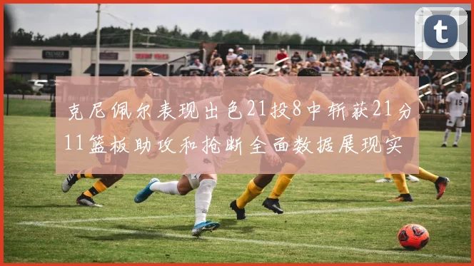 克尼佩尔表现出色21投8中斩获21分11篮板助攻和抢断全面数据展现实力