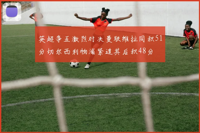 英超争五激烈对决曼联维拉同积51分切尔西利物浦紧追其后积48分