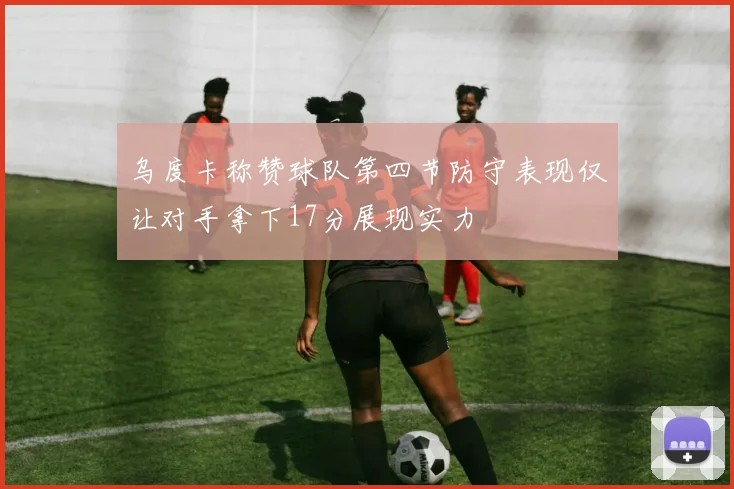 乌度卡称赞球队第四节防守表现仅让对手拿下17分展现实力