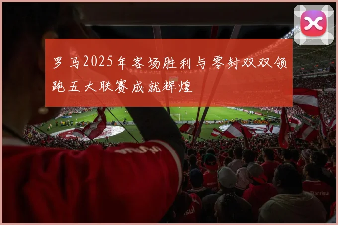罗马2025年客场胜利与零封双双领跑五大联赛成就辉煌