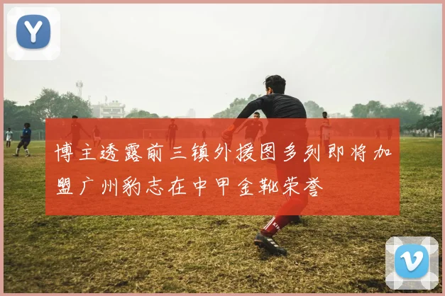 博主透露前三镇外援图多列即将加盟广州豹志在中甲金靴荣誉