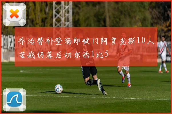 乔治替补登场即破门阿贾克斯10人苦战仍落后切尔西1比5