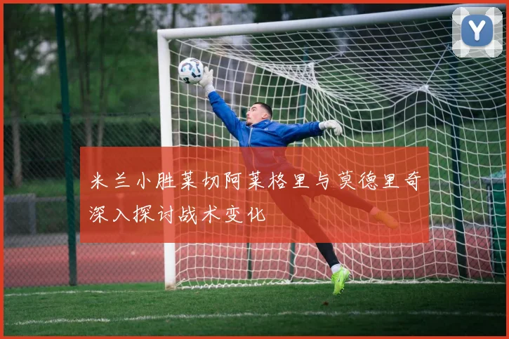 米兰小胜莱切阿莱格里与莫德里奇深入探讨战术变化