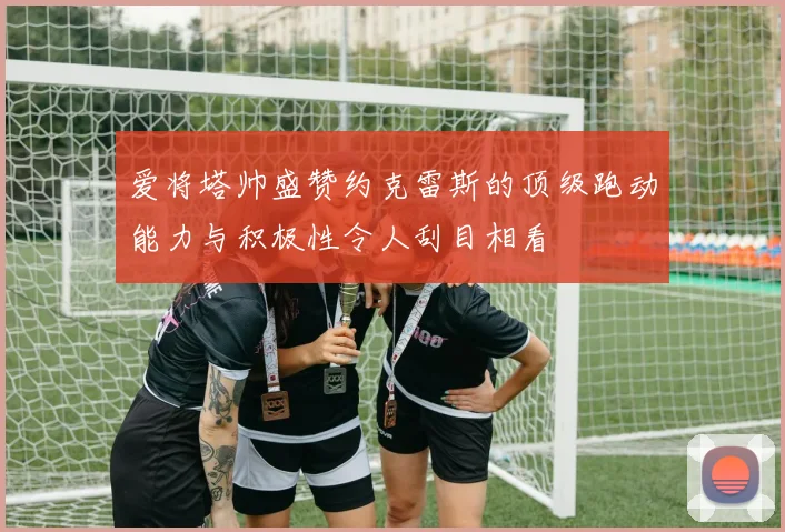 爱将塔帅盛赞约克雷斯的顶级跑动能力与积极性令人刮目相看