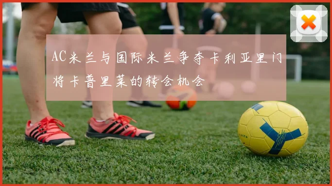 AC米兰与国际米兰争夺卡利亚里门将卡普里莱的转会机会