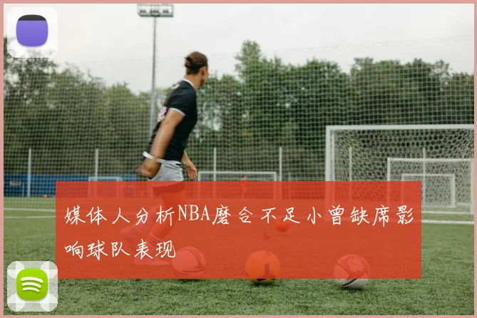 媒体人分析NBA磨合不足小曾缺席影响球队表现