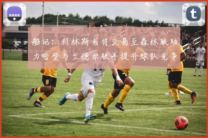 船记：科林斯或将交易至森林狼助力哈登与兰德尔联手提升球队竞争力