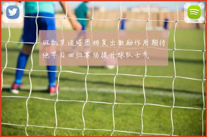 班凯罗谈塔图姆复出激励作用期待他早日回归赛场提升球队士气