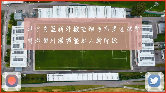 辽宁男篮新外援哈维与布罗金顿即将加盟外援调整进入新阶段