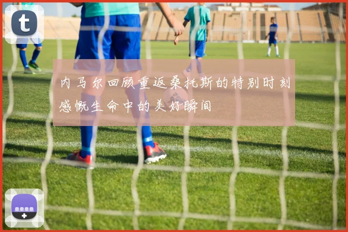 内马尔回顾重返桑托斯的特别时刻感慨生命中的美好瞬间