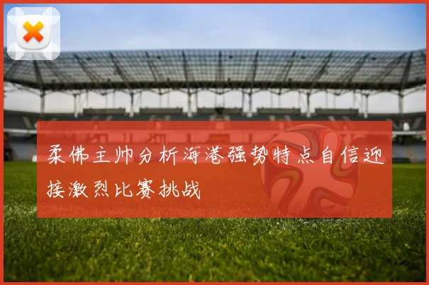 柔佛主帅分析海港强势特点自信迎接激烈比赛挑战