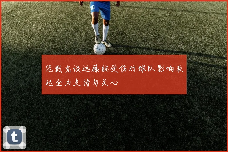 范戴克谈远藤航受伤对球队影响表达全力支持与关心