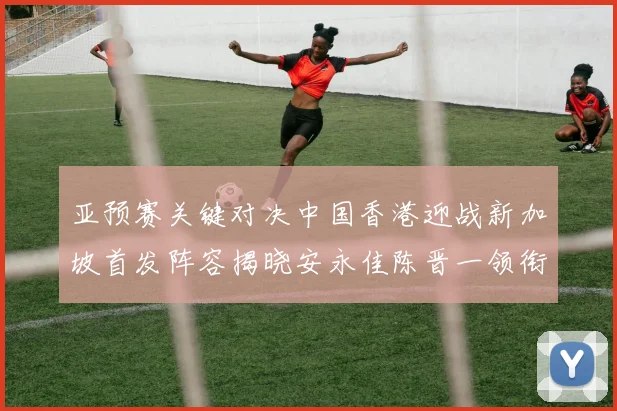 亚预赛关键对决中国香港迎战新加坡首发阵容揭晓安永佳陈晋一领衔出战