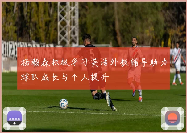 杨瀚森积极学习英语外教辅导助力球队成长与个人提升