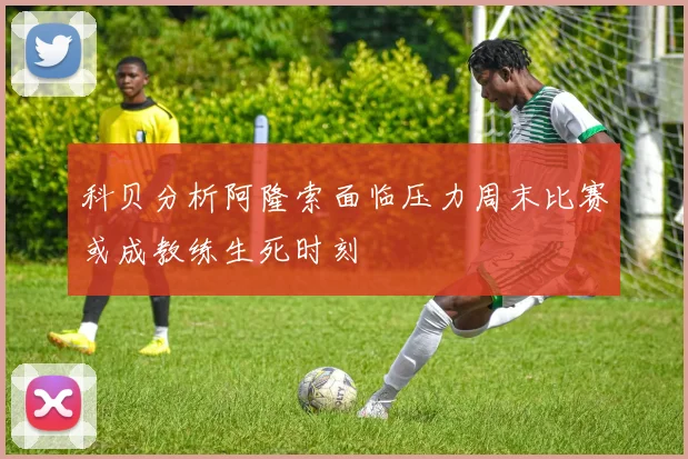 科贝分析阿隆索面临压力周末比赛或成教练生死时刻