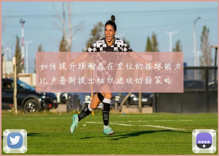 如何提升杨瀚森在空位的接球能力比卢普斯提出组织进攻的新策略