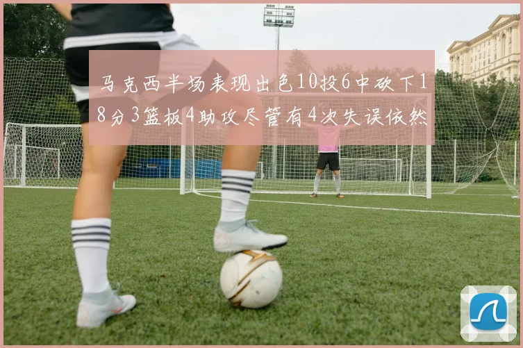 马克西半场表现出色10投6中砍下18分3篮板4助攻尽管有4次失误依然贡献良多