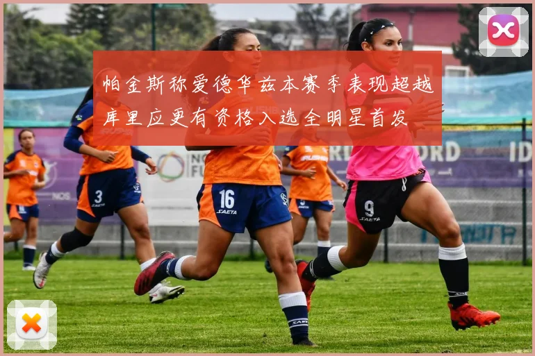 帕金斯称爱德华兹本赛季表现超越库里应更有资格入选全明星首发