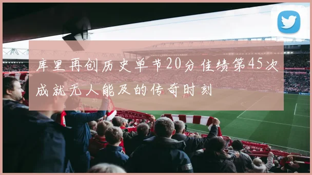 库里再创历史单节20分佳绩第45次成就无人能及的传奇时刻