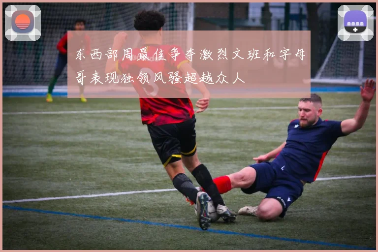 东西部周最佳争夺激烈文班和字母哥表现独领风骚超越众人