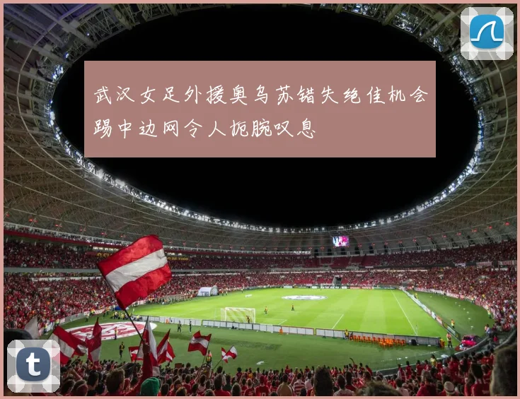 武汉女足外援奥乌苏错失绝佳机会踢中边网令人扼腕叹息