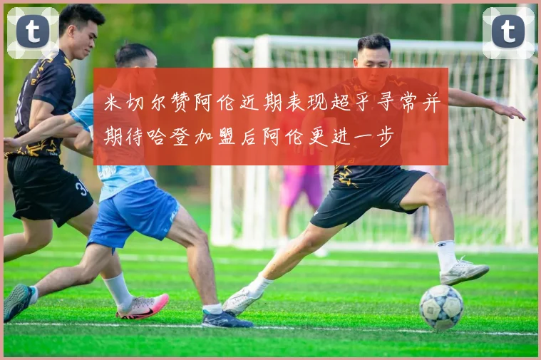 米切尔赞阿伦近期表现超乎寻常并期待哈登加盟后阿伦更进一步