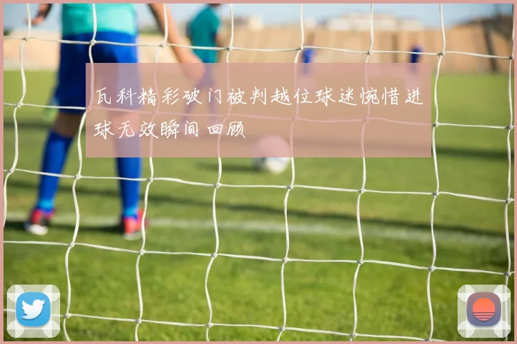 瓦科精彩破门被判越位球迷惋惜进球无效瞬间回顾