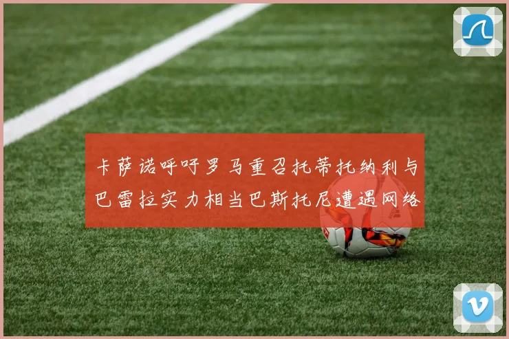 卡萨诺呼吁罗马重召托蒂托纳利与巴雷拉实力相当巴斯托尼遭遇网络暴力