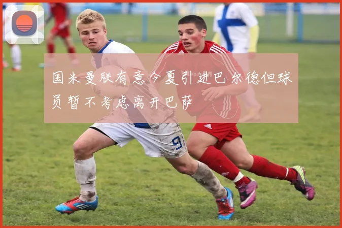 国米曼联有意今夏引进巴尔德但球员暂不考虑离开巴萨