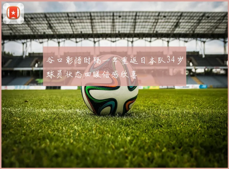 谷口彰悟时隔一年重返日本队34岁球员状态回暖倍感欣喜