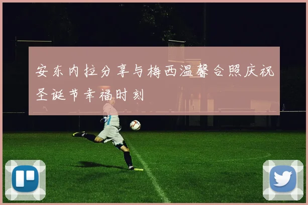 安东内拉分享与梅西温馨合照庆祝圣诞节幸福时刻