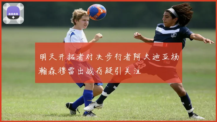 明天开拓者对决步行者阿夫迪亚杨瀚森穆雷出战存疑引关注