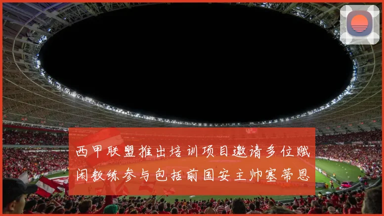 西甲联盟推出培训项目邀请多位赋闲教练参与包括前国安主帅塞蒂恩在内