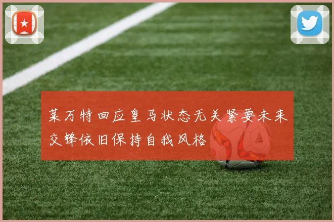 莱万特回应皇马状态无关紧要未来交锋依旧保持自我风格